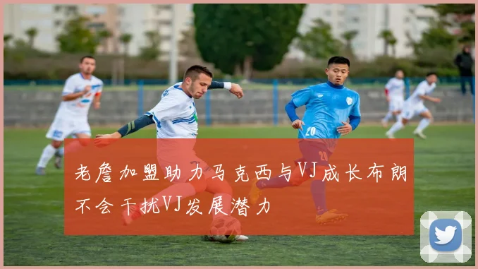 老詹加盟助力马克西与VJ成长布朗不会干扰VJ发展潜力