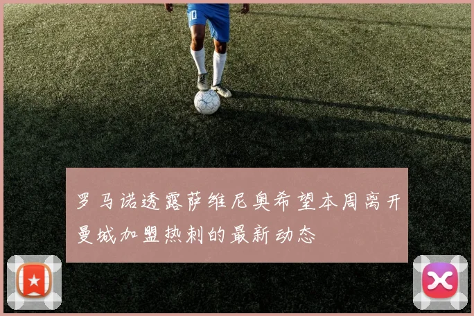 罗马诺透露萨维尼奥希望本周离开曼城加盟热刺的最新动态