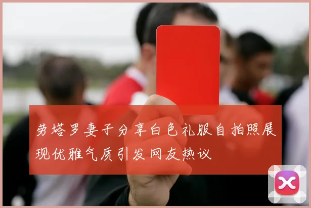劳塔罗妻子分享白色礼服自拍照展现优雅气质引发网友热议