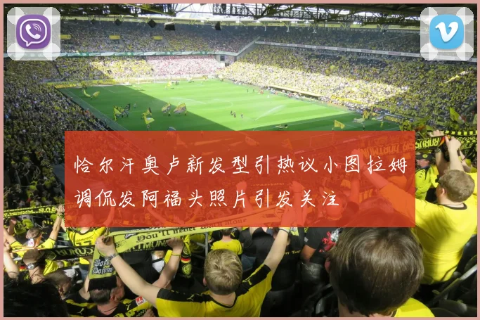 恰尔汗奥卢新发型引热议小图拉姆调侃发阿福头照片引发关注